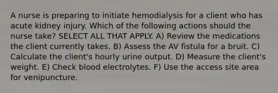 A nurse is preparing to initiate hemodialysis for a client who has acute kidney injury. Which of the following actions should the nurse take? SELECT ALL THAT APPLY. A) Review the medications the client currently takes. B) Assess the AV fistula for a bruit. C) Calculate the client's hourly urine output. D) Measure the client's weight. E) Check blood electrolytes. F) Use the access site area for venipuncture.