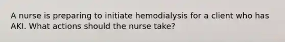 A nurse is preparing to initiate hemodialysis for a client who has AKI. What actions should the nurse take?