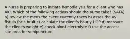 A nurse is preparing to initiate hemodialysis for a client who has AKI. Which of the following actions should the nurse take? (SATA) a) review the meds the client currently takes b) asses the AV fistula for a bruit c) calculate the client's hourly UOP d) measure the client's weight e) check blood electrolyte f) use the access site area for venipuncture