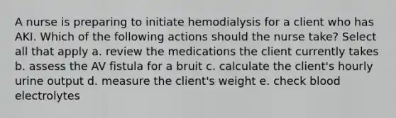 A nurse is preparing to initiate hemodialysis for a client who has AKI. Which of the following actions should the nurse take? Select all that apply a. review the medications the client currently takes b. assess the AV fistula for a bruit c. calculate the client's hourly urine output d. measure the client's weight e. check blood electrolytes