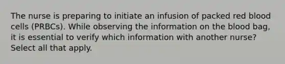 The nurse is preparing to initiate an infusion of packed red blood cells (PRBCs). While observing the information on the blood bag, it is essential to verify which information with another nurse? Select all that apply.