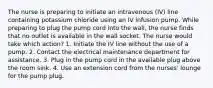 The nurse is preparing to initiate an intravenous (IV) line containing potassium chloride using an IV infusion pump. While preparing to plug the pump cord into the wall, the nurse finds that no outlet is available in the wall socket. The nurse would take which action? 1. Initiate the IV line without the use of a pump. 2. Contact the electrical maintenance department for assistance. 3. Plug in the pump cord in the available plug above the room sink. 4. Use an extension cord from the nurses' lounge for the pump plug.