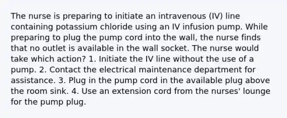 The nurse is preparing to initiate an intravenous (IV) line containing potassium chloride using an IV infusion pump. While preparing to plug the pump cord into the wall, the nurse finds that no outlet is available in the wall socket. The nurse would take which action? 1. Initiate the IV line without the use of a pump. 2. Contact the electrical maintenance department for assistance. 3. Plug in the pump cord in the available plug above the room sink. 4. Use an extension cord from the nurses' lounge for the pump plug.