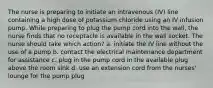 The nurse is preparing to initiate an intravenous (IV) line containing a high dose of potassium chloride using an IV infusion pump. While preparing to plug the pump cord into the wall, the nurse finds that no receptacle is available in the wall socket. The nurse should take which action? a. initiate the IV line without the use of a pump b. contact the electrical maintenance department for assistance c. plug in the pump cord in the available plug above the room sink d. use an extension cord from the nurses' lounge for the pump plug