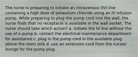 The nurse is preparing to initiate an intravenous (IV) line containing a high dose of potassium chloride using an IV infusion pump. While preparing to plug the pump cord into the wall, the nurse finds that no receptacle is available in the wall socket. The nurse should take which action? a. initiate the IV line without the use of a pump b. contact the electrical maintenance department for assistance c. plug in the pump cord in the available plug above the room sink d. use an extension cord from the nurses' lounge for the pump plug