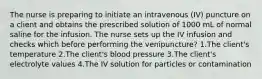 The nurse is preparing to initiate an intravenous (IV) puncture on a client and obtains the prescribed solution of 1000 mL of normal saline for the infusion. The nurse sets up the IV infusion and checks which before performing the venipuncture? 1.The client's temperature 2.The client's blood pressure 3.The client's electrolyte values 4.The IV solution for particles or contamination