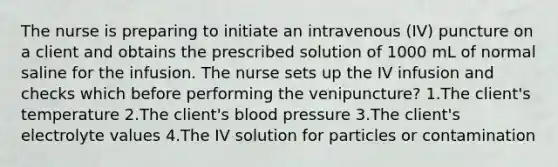 The nurse is preparing to initiate an intravenous (IV) puncture on a client and obtains the prescribed solution of 1000 mL of normal saline for the infusion. The nurse sets up the IV infusion and checks which before performing the venipuncture? 1.The client's temperature 2.The client's blood pressure 3.The client's electrolyte values 4.The IV solution for particles or contamination