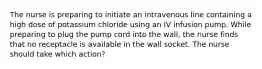 The nurse is preparing to initiate an intravenous line containing a high dose of potassium chloride using an IV infusion pump. While preparing to plug the pump cord into the wall, the nurse finds that no receptacle is available in the wall socket. The nurse should take which action?