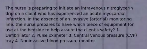 The nurse is preparing to initiate an intravenous nitroglycerin drip on a client who has experienced an acute myocardial infarction. In the absence of an invasive (arterial) monitoring line, the nurse prepares to have which piece of equipment for use at the bedside to help assure the client's safety? 1. Defibrillator 2. Pulse oximeter 3. Central venous pressure (CVP) tray 4. Noninvasive blood pressure monitor