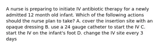 A nurse is preparing to initiate IV antibiotic therapy for a newly admitted 12 month old infant. Which of the following actions should the nurse plan to take? A. cover the insertion site with an opaque dressing B. use a 24 gauge catheter to start the IV C. start the IV on the infant's foot D. change the IV site every 3 days