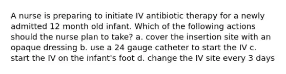 A nurse is preparing to initiate IV antibiotic therapy for a newly admitted 12 month old infant. Which of the following actions should the nurse plan to take? a. cover the insertion site with an opaque dressing b. use a 24 gauge catheter to start the IV c. start the IV on the infant's foot d. change the IV site every 3 days