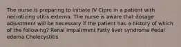 The nurse is preparing to initiate IV Cipro in a patient with necrotizing otitis externa. The nurse is aware that dosage adjustment will be necessary if the patient has a history of which of the following? Renal impairment Fatty liver syndrome Pedal edema Cholecystitis