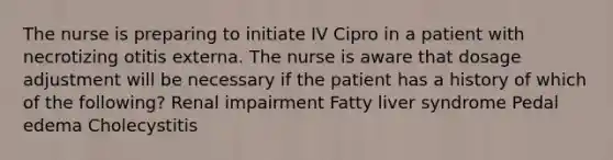 The nurse is preparing to initiate IV Cipro in a patient with necrotizing otitis externa. The nurse is aware that dosage adjustment will be necessary if the patient has a history of which of the following? Renal impairment Fatty liver syndrome Pedal edema Cholecystitis