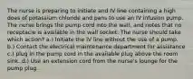 The nurse is preparing to initiate and IV line containing a high does of potassium chloride and pans to use an IV infusion pump. The nurse brings the pump cord into the wall, and notes that no receptacle is available in the wall socket. The nurse should take which action? a.) Initiate the iV line without the use of a pump. b.) Contact the electrical maintenance department for assistance c.) plug in the pump cord in the available plug above the room sink. d.) Use an extension cord from the nurse's lounge for the pump plug.