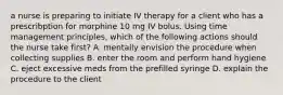 a nurse is preparing to initiate IV therapy for a client who has a prescribption for morphine 10 mg IV bolus. Using time management principles, which of the following actions should the nurse take first? A. mentally envision the procedure when collecting supplies B. enter the room and perform hand hygiene C. eject excessive meds from the prefilled syringe D. explain the procedure to the client