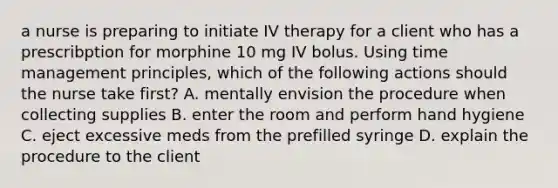 a nurse is preparing to initiate IV therapy for a client who has a prescribption for morphine 10 mg IV bolus. Using time management principles, which of the following actions should the nurse take first? A. mentally envision the procedure when collecting supplies B. enter the room and perform hand hygiene C. eject excessive meds from the prefilled syringe D. explain the procedure to the client