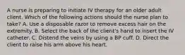 A nurse is preparing to initiate IV therapy for an older adult client. Which of the following actions should the nurse plan to take? A. Use a disposable razor to remove excess hair on the extremity. B. Select the back of the client's hand to insert the IV catheter. C. Distend the veins by using a BP cuff. D. Direct the client to raise his arm above his heart.