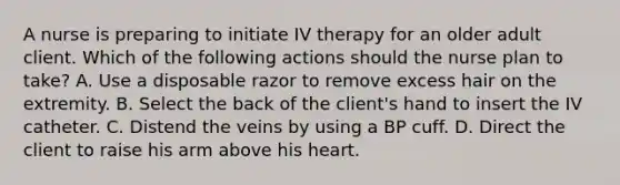 A nurse is preparing to initiate IV therapy for an older adult client. Which of the following actions should the nurse plan to take? A. Use a disposable razor to remove excess hair on the extremity. B. Select the back of the client's hand to insert the IV catheter. C. Distend the veins by using a BP cuff. D. Direct the client to raise his arm above his heart.