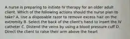 A nurse is preparing to initiate IV therapy for an older adult client. Which of the following actions should the nurse plan to take? A. Use a disposable razor to remove excess hair on the extremity B. Select the back of the client's hand to insert the IV catheter C. Distend the veins by using a blood pressure cuff D. Direct the client to raise their arm above the heart