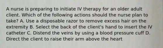 A nurse is preparing to initiate IV therapy for an older adult client. Which of the following actions should the nurse plan to take? A. Use a disposable razor to remove excess hair on the extremity B. Select the back of the client's hand to insert the IV catheter C. Distend the veins by using a blood pressure cuff D. Direct the client to raise their arm above the heart