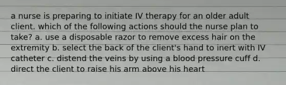 a nurse is preparing to initiate IV therapy for an older adult client. which of the following actions should the nurse plan to take? a. use a disposable razor to remove excess hair on the extremity b. select the back of the client's hand to inert with IV catheter c. distend the veins by using a blood pressure cuff d. direct the client to raise his arm above his heart