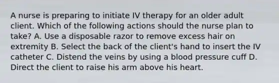 A nurse is preparing to initiate IV therapy for an older adult client. Which of the following actions should the nurse plan to take? A. Use a disposable razor to remove excess hair on extremity B. Select the back of the client's hand to insert the IV catheter C. Distend the veins by using a blood pressure cuff D. Direct the client to raise his arm above his heart.