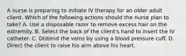 A nurse is preparing to initiate IV therapy for an older adult client. Which of the following actions should the nurse plan to take? A. Use a disposable razor to remove excess hair on the extremity. B. Select the back of the client's hand to insert the IV catheter. C. Distend the veins by using a blood pressure cuff. D. Direct the client to raise his arm above his heart.