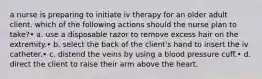 a nurse is preparing to initiate iv therapy for an older adult client. which of the following actions should the nurse plan to take?• a. use a disposable razor to remove excess hair on the extremity.• b. select the back of the client's hand to insert the iv catheter.• c. distend the veins by using a blood pressure cuff.• d. direct the client to raise their arm above the heart.