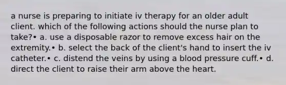 a nurse is preparing to initiate iv therapy for an older adult client. which of the following actions should the nurse plan to take?• a. use a disposable razor to remove excess hair on the extremity.• b. select the back of the client's hand to insert the iv catheter.• c. distend the veins by using a blood pressure cuff.• d. direct the client to raise their arm above the heart.