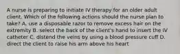 A nurse is preparing to initiate IV therapy for an older adult client. Which of the following actions should the nurse plan to take? A. use a disposable razor to remove excess hair on the extremity B. select the back of the client's hand to insert the IV catheter C. distend the veins by using a blood pressure cuff D. direct the client to raise his arm above his heart