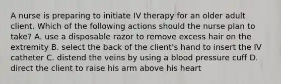 A nurse is preparing to initiate IV therapy for an older adult client. Which of the following actions should the nurse plan to take? A. use a disposable razor to remove excess hair on the extremity B. select the back of the client's hand to insert the IV catheter C. distend the veins by using a blood pressure cuff D. direct the client to raise his arm above his heart