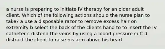 a nurse is preparing to initiate IV therapy for an older adult client. Which of the following actions should the nurse plan to take? a use a disposable razor to remove excess hair on extremity b select the back of the clients hand to to insert the IV catheter c distend the veins by using a blood pressure cuff d distract the client to raise his arm above his heart