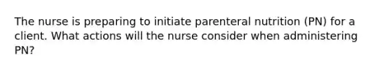 The nurse is preparing to initiate parenteral nutrition (PN) for a client. What actions will the nurse consider when administering PN?