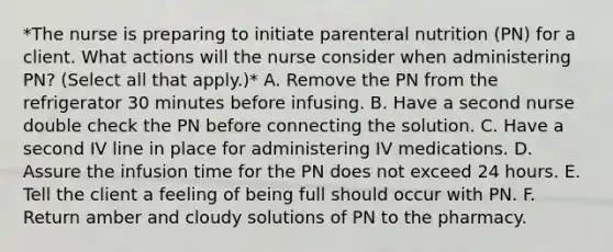 *The nurse is preparing to initiate parenteral nutrition (PN) for a client. What actions will the nurse consider when administering PN? (Select all that apply.)* A. Remove the PN from the refrigerator 30 minutes before infusing. B. Have a second nurse double check the PN before connecting the solution. C. Have a second IV line in place for administering IV medications. D. Assure the infusion time for the PN does not exceed 24 hours. E. Tell the client a feeling of being full should occur with PN. F. Return amber and cloudy solutions of PN to the pharmacy.