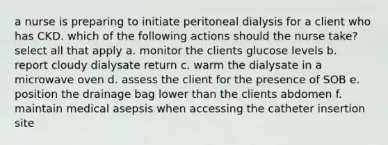 a nurse is preparing to initiate peritoneal dialysis for a client who has CKD. which of the following actions should the nurse take? select all that apply a. monitor the clients glucose levels b. report cloudy dialysate return c. warm the dialysate in a microwave oven d. assess the client for the presence of SOB e. position the drainage bag lower than the clients abdomen f. maintain medical asepsis when accessing the catheter insertion site