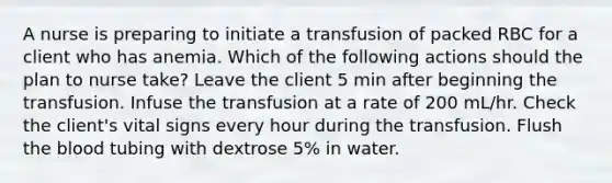 A nurse is preparing to initiate a transfusion of packed RBC for a client who has anemia. Which of the following actions should the plan to nurse take? Leave the client 5 min after beginning the transfusion. Infuse the transfusion at a rate of 200 mL/hr. Check the client's vital signs every hour during the transfusion. Flush the blood tubing with dextrose 5% in water.