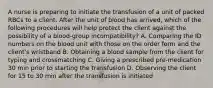 A nurse is preparing to initiate the transfusion of a unit of packed RBCs to a client. After the unit of blood has arrived, which of the following procedures will help protect the client against the possibility of a blood-group incompatibility? A. Comparing the ID numbers on the blood unit with those on the order form and the client's wristband B. Obtaining a blood sample from the client for typing and crossmatching C. Giving a prescribed pre-medication 30 min prior to starting the transfusion D. Observing the client for 15 to 30 min after the transfusion is initiated