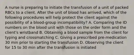 A nurse is preparing to initiate the transfusion of a unit of packed RBCs to a client. After the unit of blood has arrived, which of the following procedures will help protect the client against the possibility of a blood-group incompatibility? A. Comparing the ID numbers on the blood unit with those on the order form and the client's wristband B. Obtaining a blood sample from the client for typing and crossmatching C. Giving a prescribed pre-medication 30 min prior to starting the transfusion D. Observing the client for 15 to 30 min after the transfusion is initiated