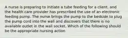 A nurse is preparing to initiate a tube feeding for a client, and the health care provider has prescribed the use of an electronic feeding pump. The nurse brings the pump to the bedside to plug the pump cord into the wall and discovers that there is no available outlet in the wall socket. Which of the following should be the appropriate nursing action