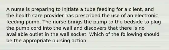 A nurse is preparing to initiate a tube feeding for a client, and the health care provider has prescribed the use of an electronic feeding pump. The nurse brings the pump to the bedside to plug the pump cord into the wall and discovers that there is no available outlet in the wall socket. Which of the following should be the appropriate nursing action