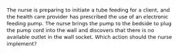 The nurse is preparing to initiate a tube feeding for a client, and the health care provider has prescribed the use of an electronic feeding pump. The nurse brings the pump to the bedside to plug the pump cord into the wall and discovers that there is no available outlet in the wall socket. Which action should the nurse implement?