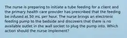 The nurse is preparing to initiate a tube feeding for a client and the primary health care provider has prescribed that the feeding be infused at 50 mL per hour. The nurse brings an electronic feeding pump to the bedside and discovers that there is no available outlet in the wall socket to plug the pump into. Which action should the nurse implement?