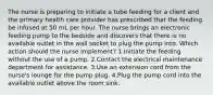 The nurse is preparing to initiate a tube feeding for a client and the primary health care provider has prescribed that the feeding be infused at 50 mL per hour. The nurse brings an electronic feeding pump to the bedside and discovers that there is no available outlet in the wall socket to plug the pump into. Which action should the nurse implement? 1.Initiate the feeding without the use of a pump. 2.Contact the electrical maintenance department for assistance. 3.Use an extension cord from the nurse's lounge for the pump plug. 4.Plug the pump cord into the available outlet above the room sink.