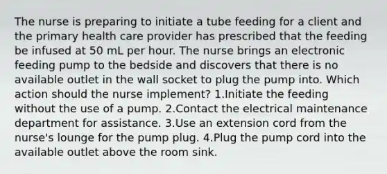 The nurse is preparing to initiate a tube feeding for a client and the primary health care provider has prescribed that the feeding be infused at 50 mL per hour. The nurse brings an electronic feeding pump to the bedside and discovers that there is no available outlet in the wall socket to plug the pump into. Which action should the nurse implement? 1.Initiate the feeding without the use of a pump. 2.Contact the electrical maintenance department for assistance. 3.Use an extension cord from the nurse's lounge for the pump plug. 4.Plug the pump cord into the available outlet above the room sink.