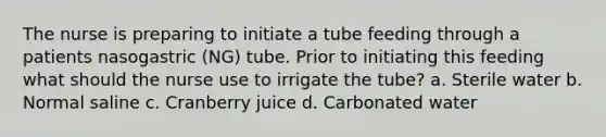 The nurse is preparing to initiate a tube feeding through a patients nasogastric (NG) tube. Prior to initiating this feeding what should the nurse use to irrigate the tube? a. Sterile water b. Normal saline c. Cranberry juice d. Carbonated water