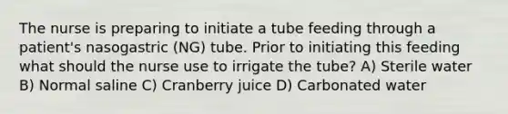 The nurse is preparing to initiate a tube feeding through a patient's nasogastric (NG) tube. Prior to initiating this feeding what should the nurse use to irrigate the tube? A) Sterile water B) Normal saline C) Cranberry juice D) Carbonated water