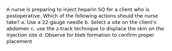 A nurse is preparing to inject heparin SQ for a client who is postoperative. Which of the following actions should the nurse take? a. Use a 22-gauge needle b. Select a site on the client's abdomen c. use the z-track technique to displace the skin on the injection site d. Observe for bleb formation to confirm proper placement