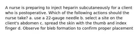 A nurse is preparing to inject heparin subcutaneously for a client who is postoperative. Which of the following actions should the nurse take? a. use a 22-gauge needle b. select a site on the client's abdomen c. spread the skin with the thumb and index finger d. Observe for bleb formation to confirm proper placement