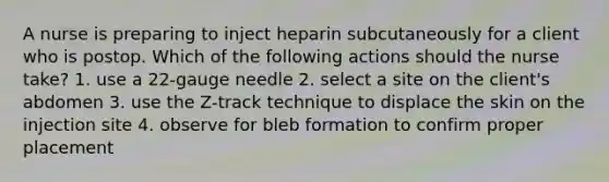 A nurse is preparing to inject heparin subcutaneously for a client who is postop. Which of the following actions should the nurse take? 1. use a 22-gauge needle 2. select a site on the client's abdomen 3. use the Z-track technique to displace the skin on the injection site 4. observe for bleb formation to confirm proper placement