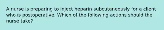 A nurse is preparing to inject heparin subcutaneously for a client who is postoperative. Which of the following actions should the nurse take?